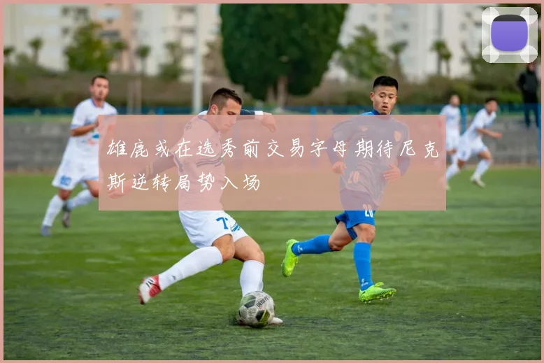 雄鹿或在选秀前交易字母期待尼克斯逆转局势入场