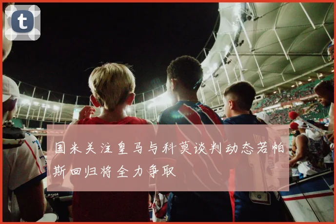 国米关注皇马与科莫谈判动态若帕斯回归将全力争取