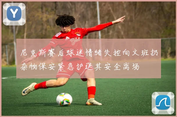 尼克斯赛后球迷情绪失控向文班扔杂物保安紧急护送其安全离场