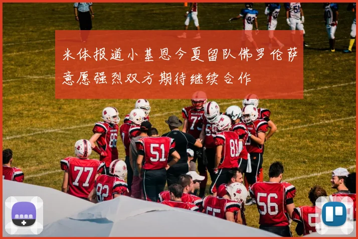 米体报道小基恩今夏留队佛罗伦萨意愿强烈双方期待继续合作