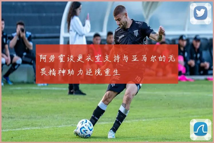 阿劳霍谈更衣室支持与亚马尔的无畏精神助力逆境重生
