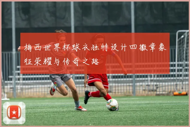 梅西世界杯球衣独特设计四徽章象征荣耀与传奇之路
