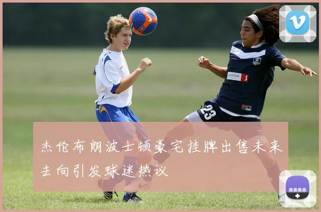 杰伦布朗波士顿豪宅挂牌出售未来去向引发球迷热议