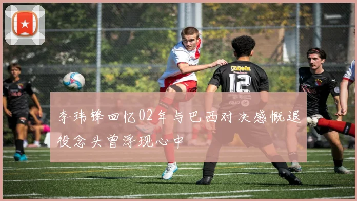 李玮锋回忆02年与巴西对决感慨退役念头曾浮现心中