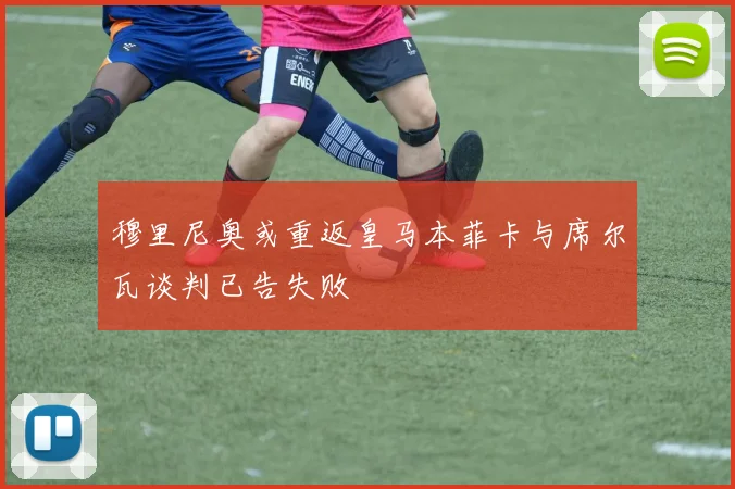 穆里尼奥或重返皇马本菲卡与席尔瓦谈判已告失败