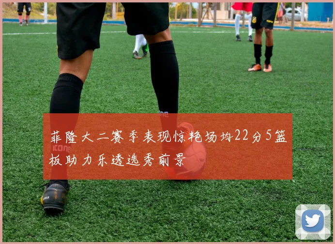 菲隆大二赛季表现惊艳场均22分5篮板助力乐透选秀前景