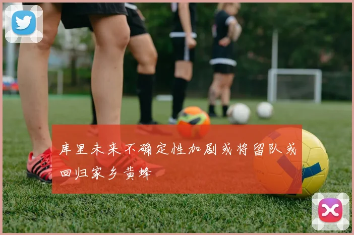 库里未来不确定性加剧或将留队或回归家乡黄蜂