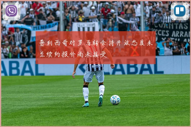 普利西奇对罗马转会持开放态度米兰续约报价尚未接受
