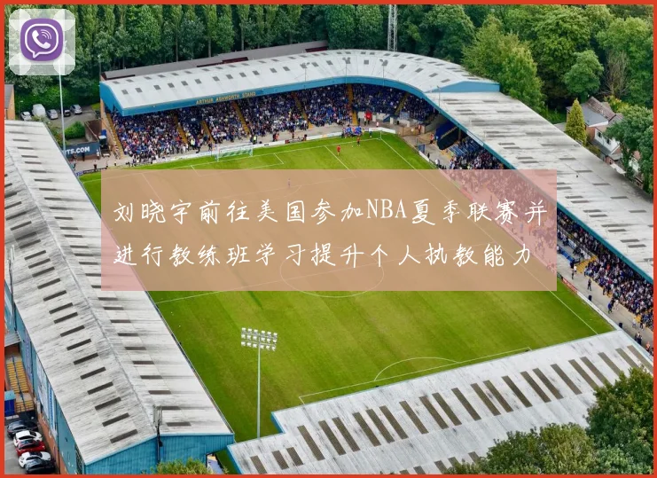 刘晓宇前往美国参加NBA夏季联赛并进行教练班学习提升个人执教能力