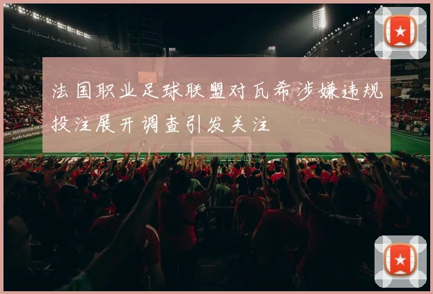 法国职业足球联盟对瓦希涉嫌违规投注展开调查引发关注